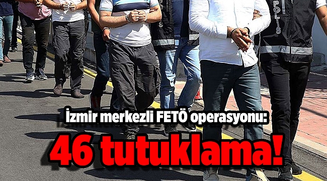 İzmir merkezli FETÖ operasyonu: 46 tutuklama!
