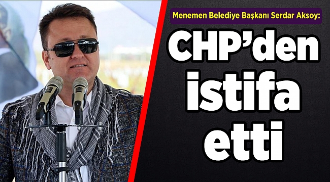 Menemen Belediye Başkanı Serdar Aksoy: &quot;Üyesi olduğum CHP&#039;den istifa ediyorum&quot;