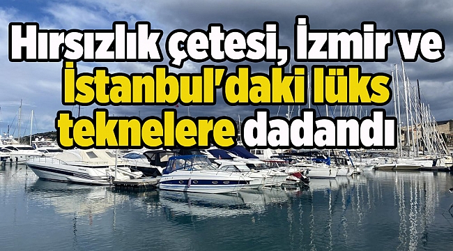 Hırsızlık çetesi, İzmir ve İstanbul&#039;daki  lüks teknelere dadandı
