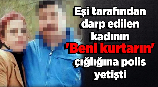 Eşi tarafından darp edilen kadının 'Beni kurtarın' çığlığına polis yetişti