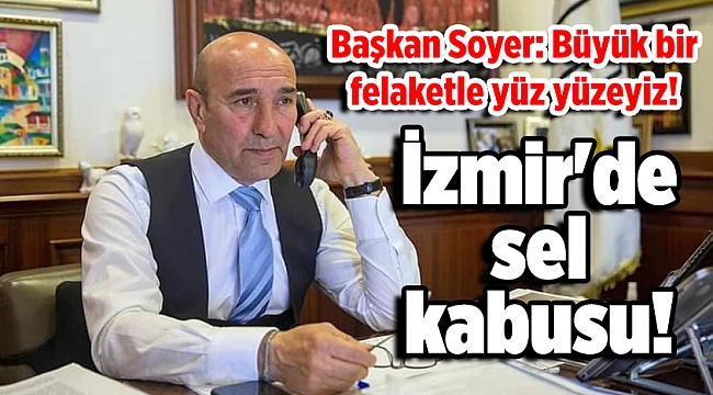 İzmir'de sel kabusu! Soyer: Büyük bir felaketle yüz yüzeyiz!