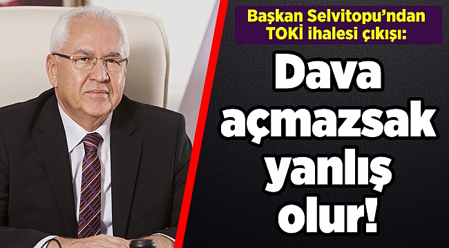 Başkan Selvitopu’ndan TOKİ ihalesi çıkışı: Dava açmazsak yanlış olur!