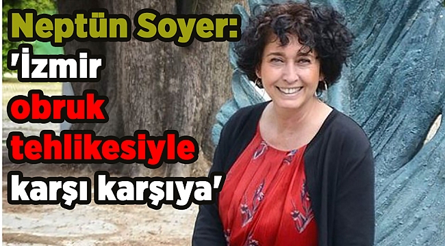 Neptün Soyer: 'İzmir obruk tehlikesiyle karşı karşıya'