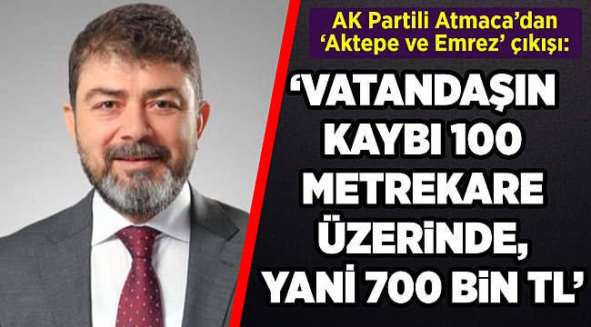 AK Partili Atmaca'dan 'Aktepe ve Emrez' çıkışı ''Vatandaşın kaybı 100 metrekare üzerinde yani 700 bin TL''