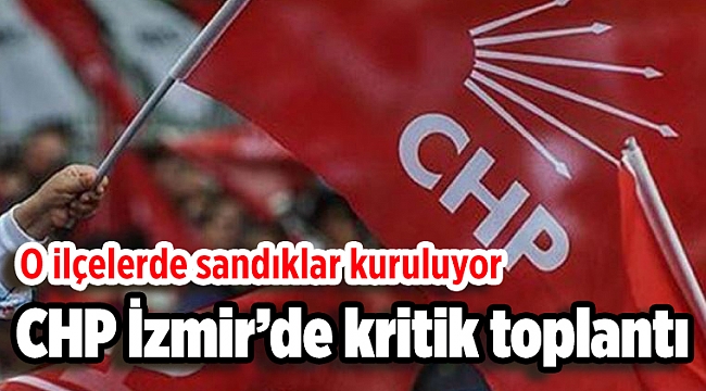 CHP İzmir’de kritik toplantı: O ilçelerde sandıklar kuruluyor