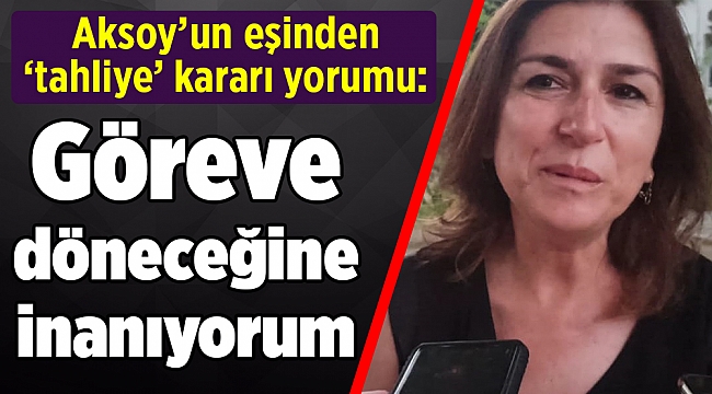 Aksoy’un eşinden ‘tahliye’ kararı yorumu: Göreve döneceğine inanıyorum