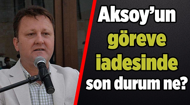 Aksoy’un göreve iadesinde son durum ne?