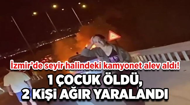 İzmir&#039;de korkunç olay! Seyir halindeki kamyonet yandı, 1 çocuk öldü 2 kişi de ağır yaralandı