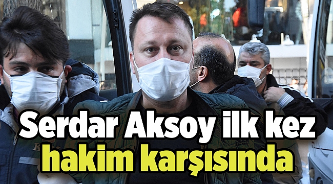 Serdar Aksoy ilk kez hakim karşısında
