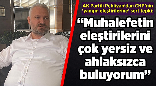 AK Partili Pehlivan’dan CHP’nin ‘yangın eleştirilerine’ sert tepki: Ahlaksızca!