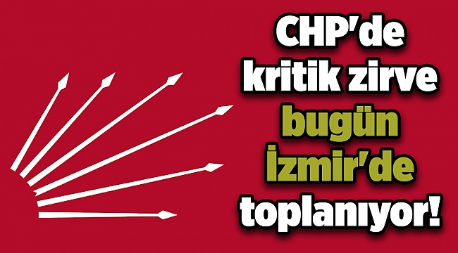 CHP'de kritik zirve bugün İzmir'de toplanıyor!