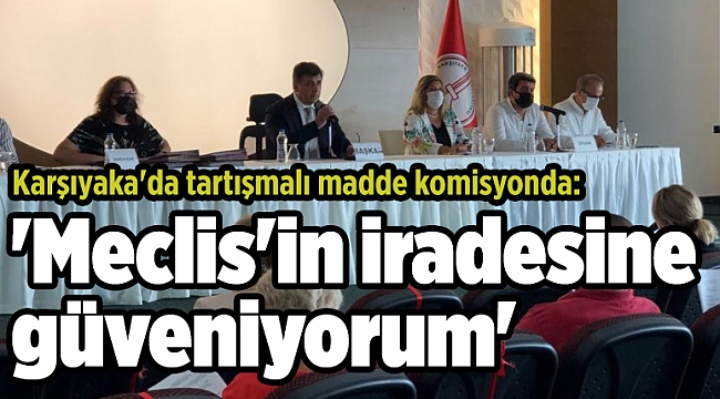 Karşıyaka&#039;da tartışmalı madde komisyonda: &#039;Meclis&#039;in iradesine güveniyorum&#039;
