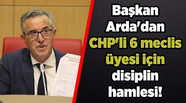 Başkan Arda'dan CHP'li 6 meclis üyesi için disiplin hamlesi!