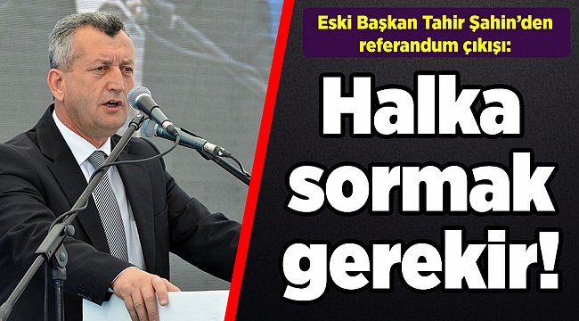 Eski Başkan Tahir Şahin’den referandum çıkışı: Halka sormak gerekir!