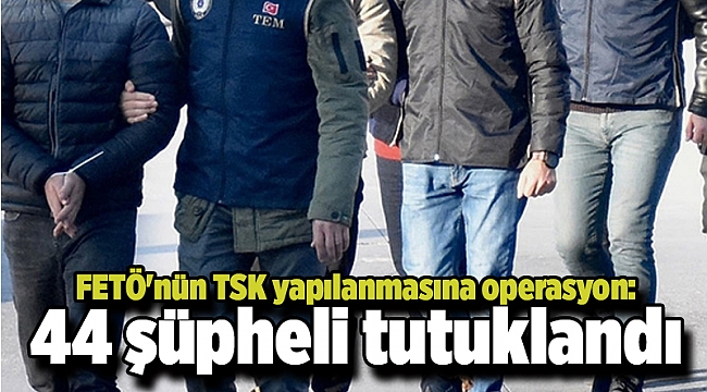 FETÖ'nün TSK yapılanmasına yönelik soruşturmada 44 şüpheli tutuklandı
