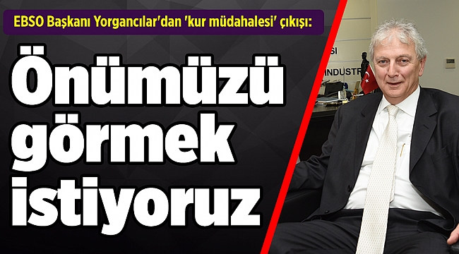 EBSO Başkanı Yorgancılar&#039;dan &#039;kur müdahalesi&#039; çıkışı: Önümüzü görmek istiyoruz