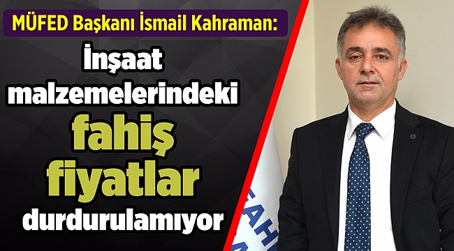 MÜFED Başkanı İsmail Kahraman: “İnşaat malzemelerindeki fahiş fiyatlar durdurulamıyor”