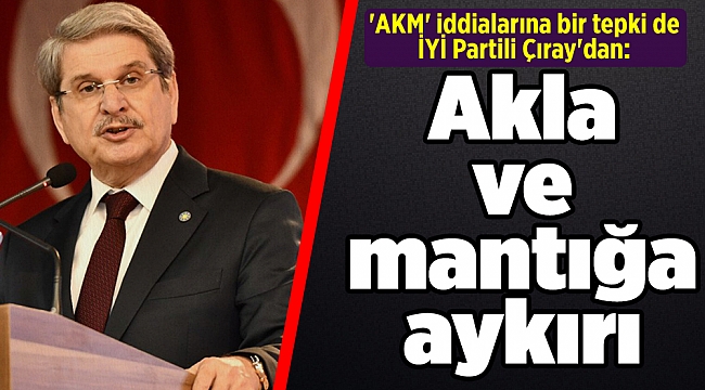 'AKM' iddialarına bir tepki de İYİ Partili Çıray'dan: Akla ve mantığa aykırı