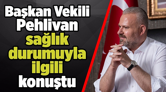 Başkan Vekili Pehlivan sağlık durumuyla ilgili konuştu