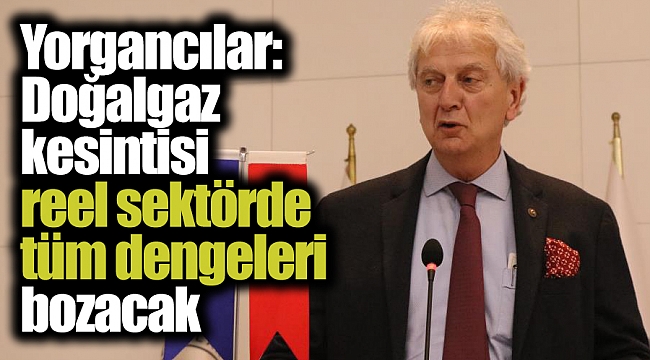 Yorgancılar: Doğalgaz kesintisi reel sektörde tüm dengeleri bozacak