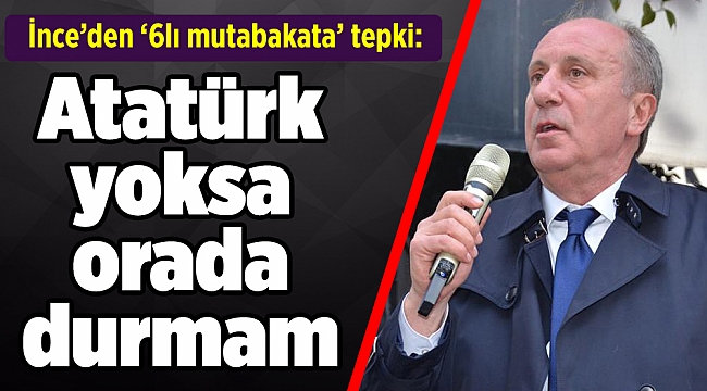 İnce’den ‘6lı mutabakata’ tepki: Atatürk yoksa orada durmam