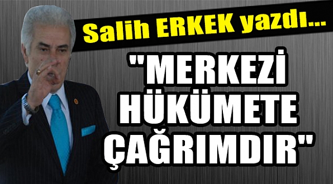 Salih Erkek yazdı... "MERKEZİ HÜKÜMETE ÇAĞRIMDIR"