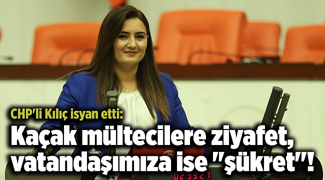 CHP'li Kılıç isyan etti: Kaçak mültecilere ziyafet, vatandaşımıza ise "şükret"!