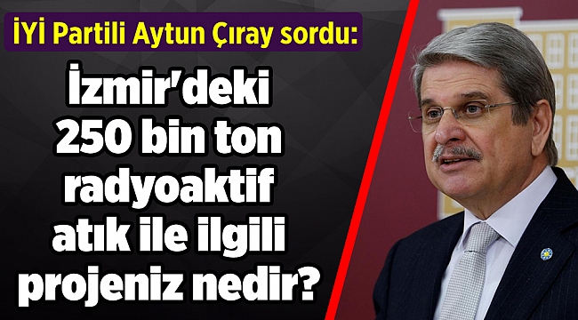 Aytun Çıray sordu: İzmir'deki 250 bin ton radyoaktif atık ile ilgili projeniz nedir?