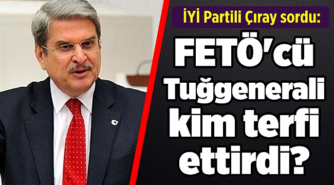 İYİ Partili Çıray sordu: FETÖ'cü Tuğgenerali kim terfi ettirdi?