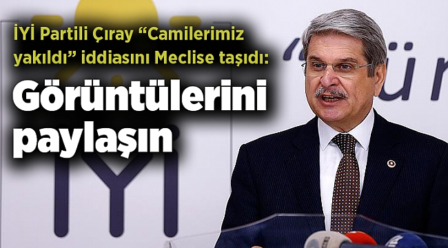 İYİ Partili Çıray “Camilerimiz yakıldı” iddiasını Meclise taşıdı: Görüntülerini paylaşın