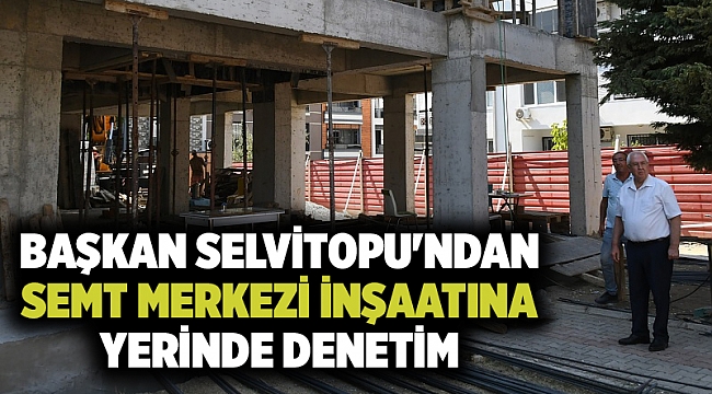 Başkan Selvitopu'ndan Semt Merkezi inşaatına yerinde denetim