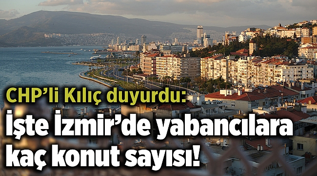 CHP’li Kılıç duyurdu: İşte İzmir’de yabancılara kaç konut sayısı!