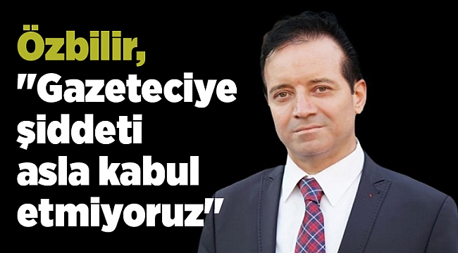 Özbilir, "Gazeteciye şiddeti asla kabul etmiyoruz"