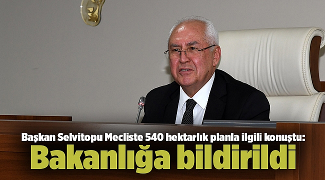 Başkan Selvitopu Mecliste 540 hektarlık planla ilgili konuştu: Bakanlığa bildirildi