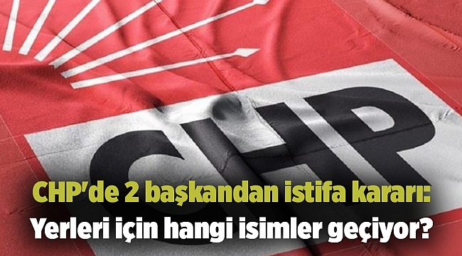 CHP'de 2 başkandan istifa kararı: Yerleri için hangi isimler geçiyor?