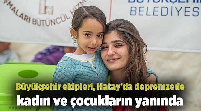 Büyükşehir ekipleri, Hatay’da depremzede kadın ve çocukların yanında