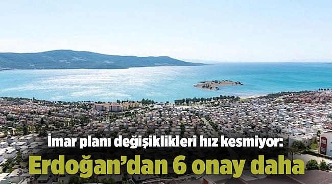 İmar planı değişiklikleri hız kesmiyor: Erdoğan'dan 6 onay daha