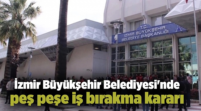 İzmir Büyükşehir Belediyesi&#039;nde peş peşe iş bırakma kararı