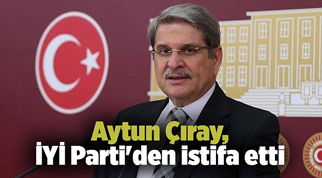 Aytun Çıray, İYİ Parti&#039;den istifa etti