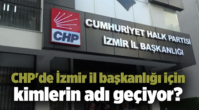 CHP'de İzmir il başkanlığı için kimlerin adı geçiyor?