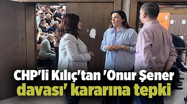 CHP'li Kılıç'tan 'Onur Şener davası' kararına tepki