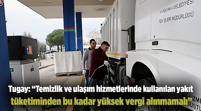 Tugay: “Temizlik ve ulaşım hizmetlerinde kullanılan yakıt tüketiminden bu kadar yüksek vergi alınmamalı”