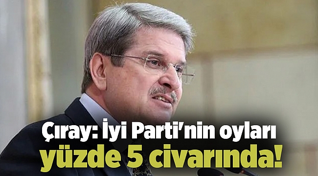 Çıray: İyi Parti&#039;nin oyları yüzde 5 civarında!