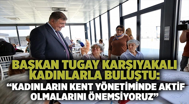 Başkan Tugay Karşıyakalı kadınlarla buluştu:    “Kadınların kent yönetiminde aktif olmalarını önemsiyoruz”