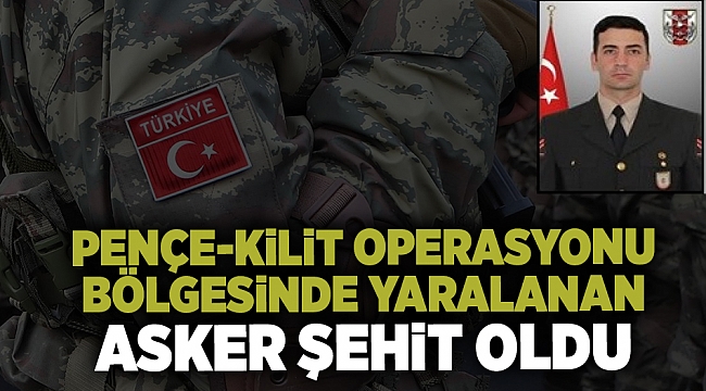 Pençe-Kilit Operasyonu bölgesinde yaralanan asker şehit oldu