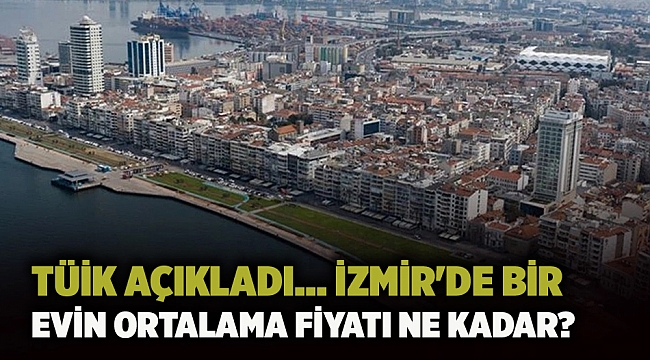 TÜİK açıkladı... İzmir&#039;de bir evin ortalama fiyatı ne kadar?