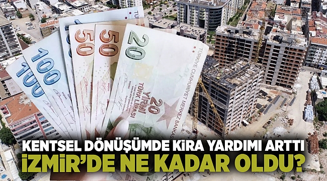 Kentsel dönüşümde kira yardımı arttı. İzmir’de ne kadar oldu?