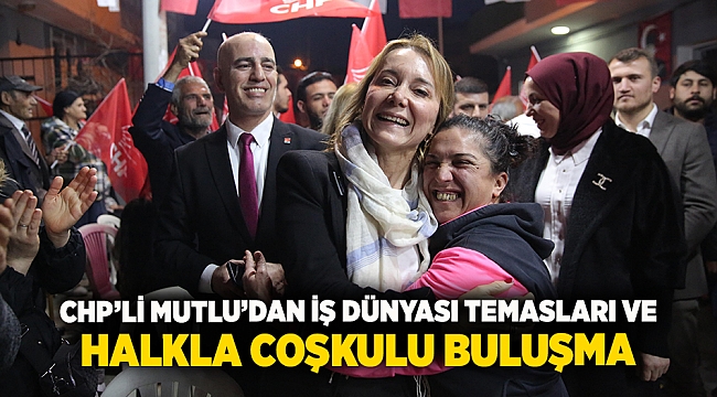 CHP’li Mutlu’dan iş dünyası temasları ve halkla coşkulu buluşma