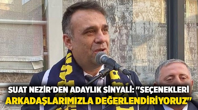 Suat Nezir'den adaylık sinyali: "seçenekleri arkadaşlarımızla değerlendiriyoruz"
