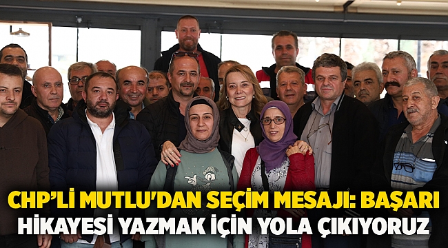 CHP’li Mutlu'dan seçim mesajı: Başarı hikayesi yazmak için yola çıkıyoruz